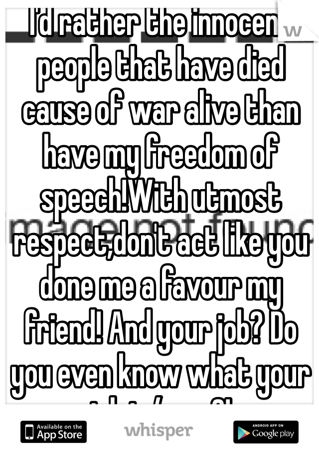 I'd rather the innocent people that have died cause of war alive than have my freedom of speech!With utmost respect,don't act like you done me a favour my friend! And your job? Do you even know what your job is/was?!