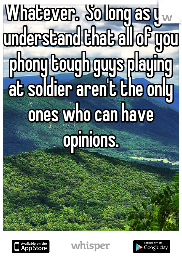 Whatever.  So long as you understand that all of you phony tough guys playing at soldier aren't the only ones who can have opinions.