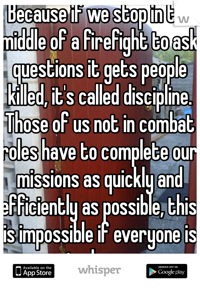 Because if we stop in the middle of a firefight to ask questions it gets people killed, it's called discipline. Those of us not in combat roles have to complete our missions as quickly and efficiently as possible, this is impossible if everyone is in charge