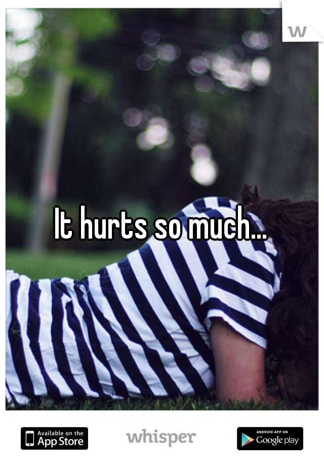 It hurts so much...