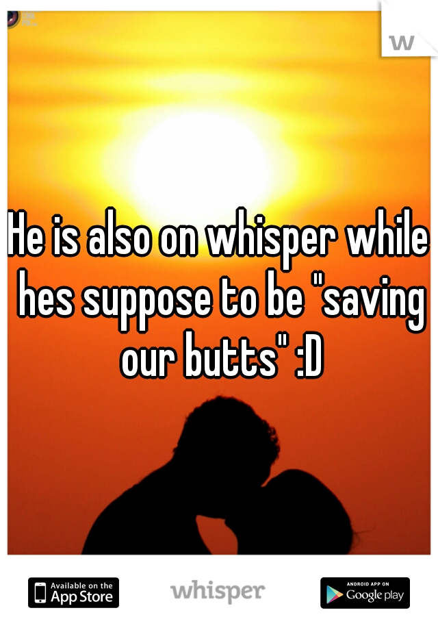 He is also on whisper while hes suppose to be "saving our butts" :D