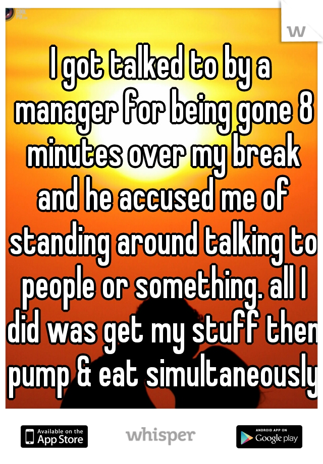 I got talked to by a manager for being gone 8 minutes over my break and he accused me of standing around talking to people or something. all I did was get my stuff then pump & eat simultaneously.