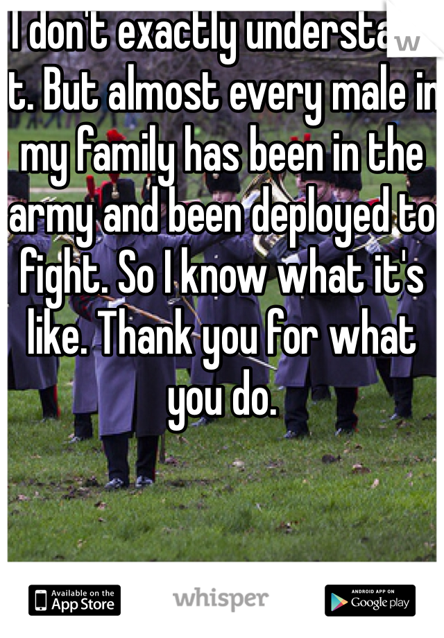 I don't exactly understand it. But almost every male in my family has been in the army and been deployed to fight. So I know what it's like. Thank you for what you do. 