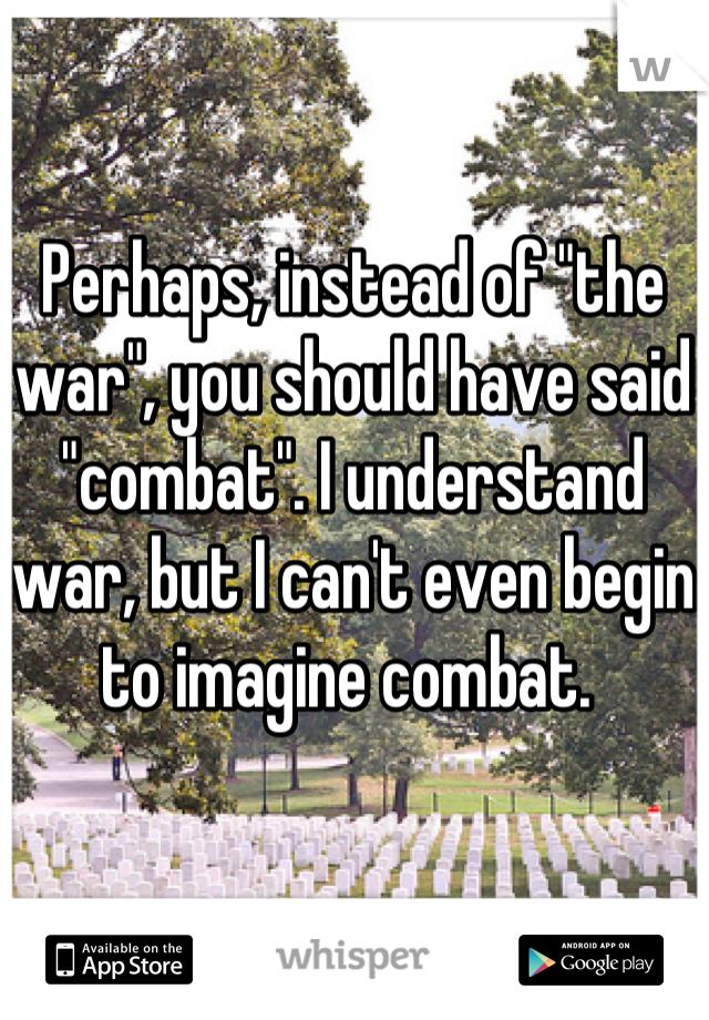 Perhaps, instead of "the war", you should have said "combat". I understand war, but I can't even begin to imagine combat. 