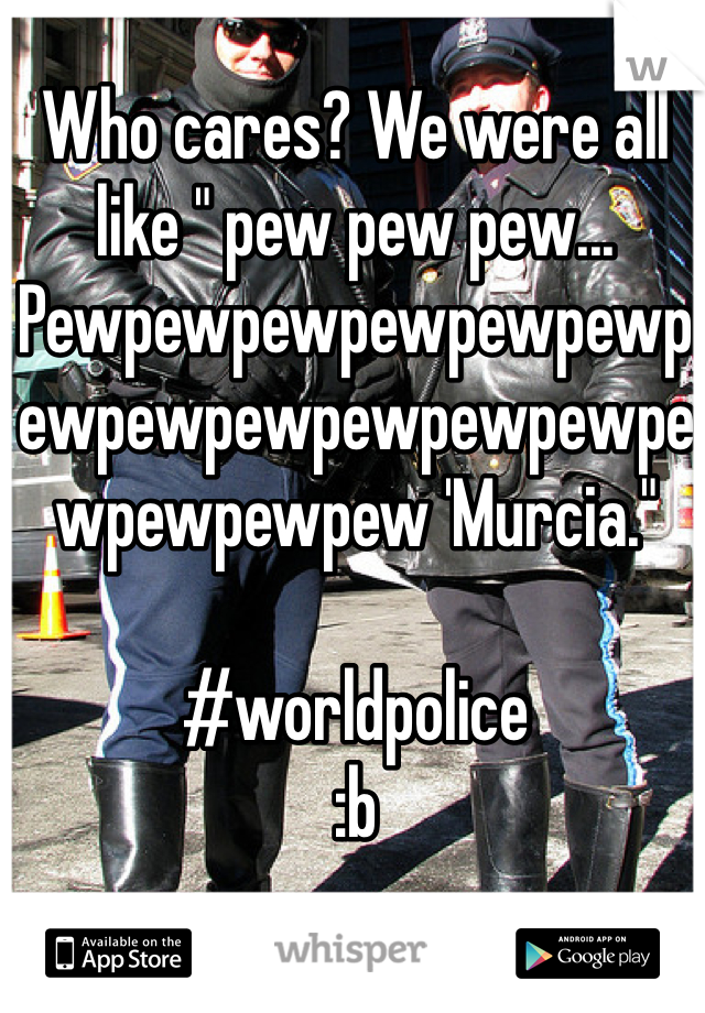 Who cares? We were all like " pew pew pew... Pewpewpewpewpewpewpewpewpewpewpewpewpewpewpewpew 'Murcia."

#worldpolice
:b