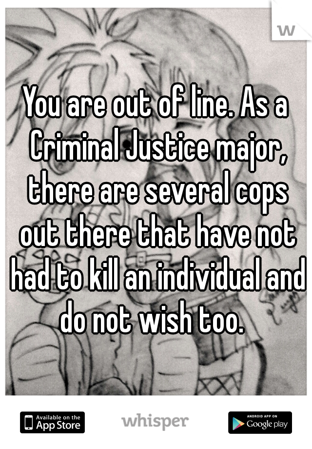 You are out of line. As a Criminal Justice major, there are several cops out there that have not had to kill an individual and do not wish too.  