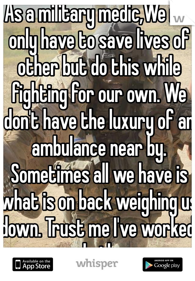 As a military medic,We not only have to save lives of other but do this while fighting for our own. We don't have the luxury of an ambulance near by. Sometimes all we have is what is on back weighing us down. Trust me I've worked both 