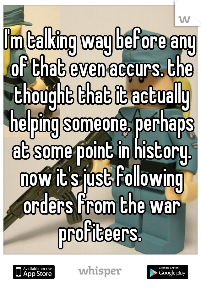 I'm talking way before any of that even accurs. the thought that it actually helping someone. perhaps at some point in history. now it's just following orders from the war profiteers. 