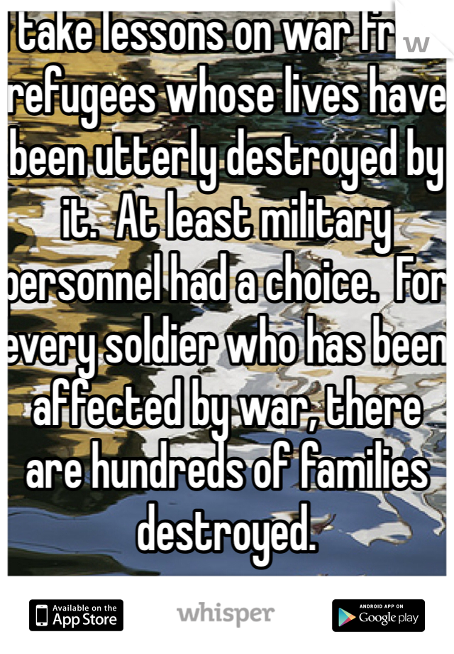 I take lessons on war from refugees whose lives have been utterly destroyed by it.  At least military personnel had a choice.  For every soldier who has been affected by war, there are hundreds of families destroyed.  