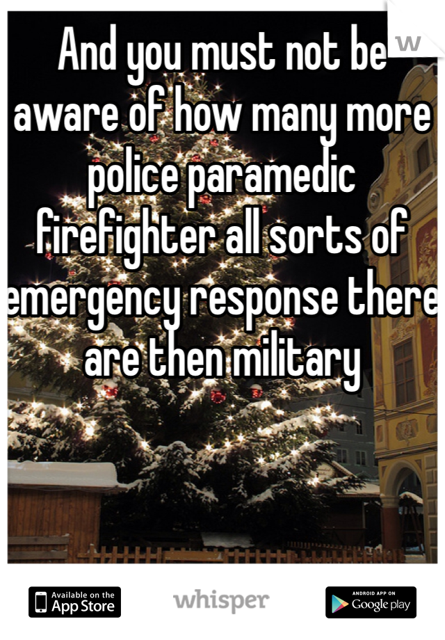 And you must not be aware of how many more police paramedic firefighter all sorts of emergency response there are then military 