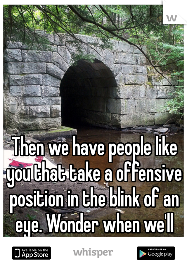 Then we have people like you that take a offensive position in the blink of an eye. Wonder when we'll ever be at peace. 