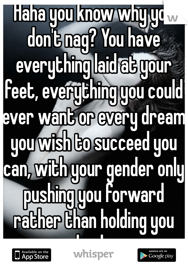 Haha you know why you don't nag? You have everything laid at your feet, everything you could ever want or every dream you wish to succeed you can, with your gender only pushing you forward rather than holding you back.