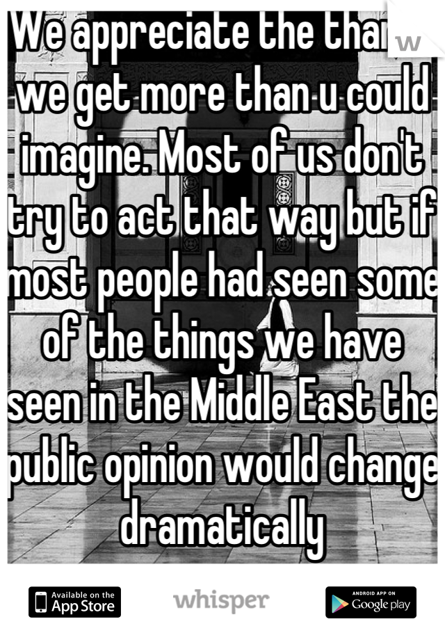 We appreciate the thanks we get more than u could imagine. Most of us don't try to act that way but if most people had seen some of the things we have seen in the Middle East the public opinion would change dramatically 