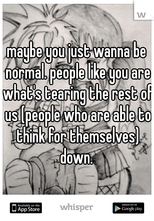 maybe you just wanna be normal. people like you are what's tearing the rest of us (people who are able to think for themselves) down. 