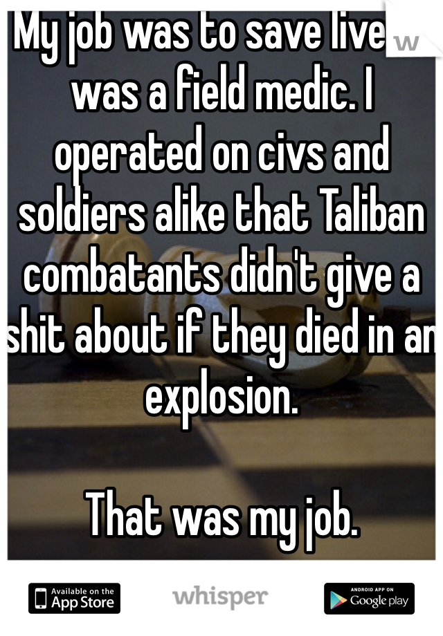 My job was to save lives. I was a field medic. I operated on civs and soldiers alike that Taliban combatants didn't give a shit about if they died in an explosion. 

That was my job.