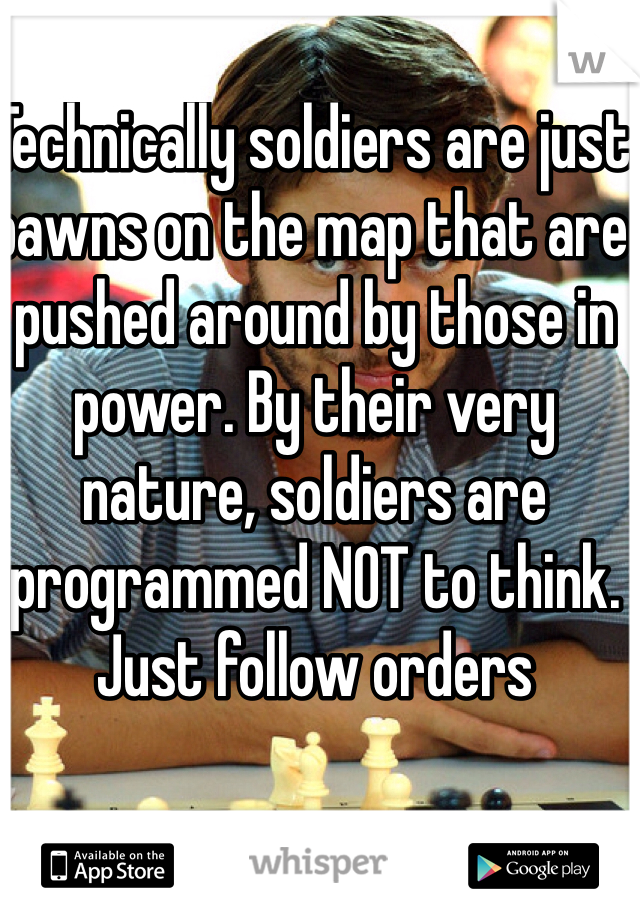 Technically soldiers are just pawns on the map that are pushed around by those in power. By their very nature, soldiers are programmed NOT to think. Just follow orders