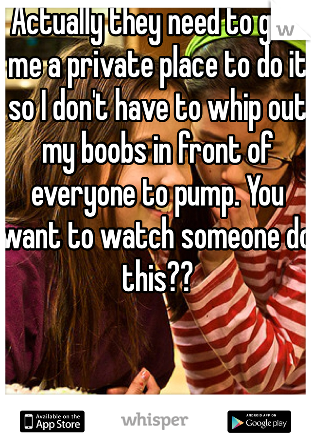 Actually they need to give me a private place to do it so I don't have to whip out my boobs in front of everyone to pump. You want to watch someone do this??