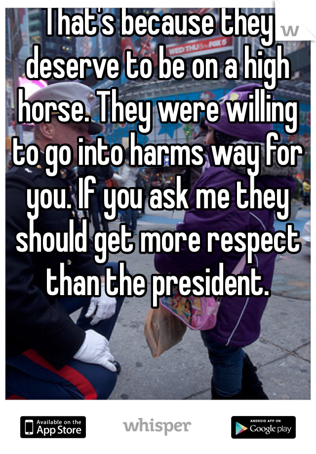 That's because they deserve to be on a high horse. They were willing to go into harms way for you. If you ask me they should get more respect than the president. 