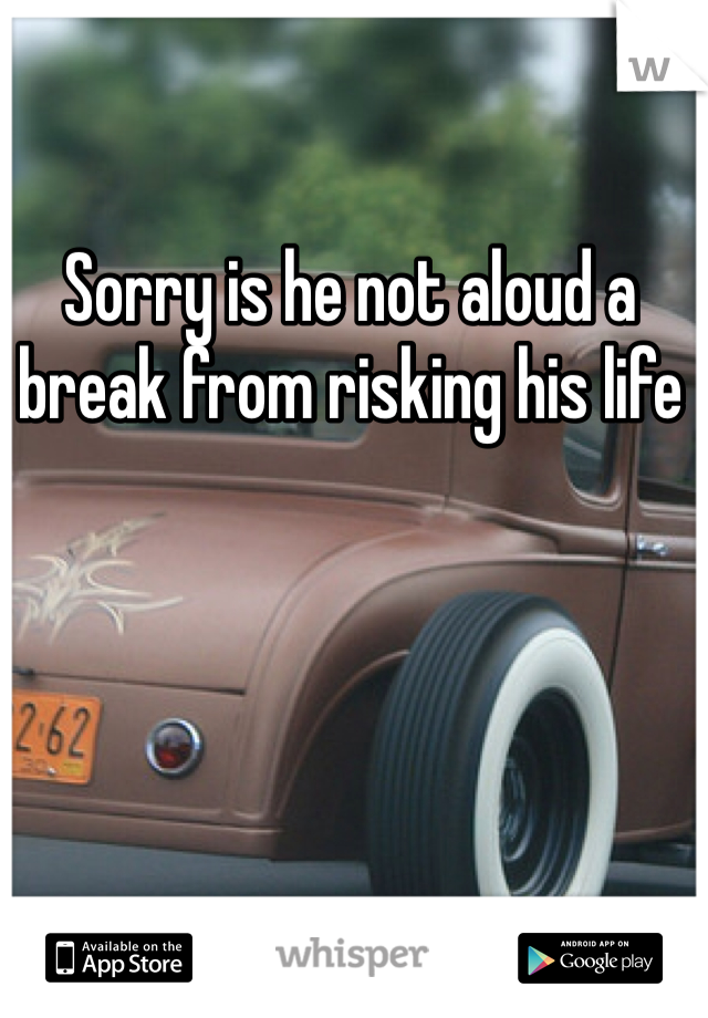 Sorry is he not aloud a break from risking his life 