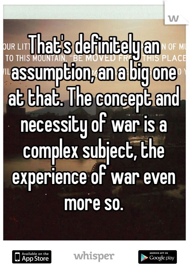 That's definitely an assumption, an a big one at that. The concept and necessity of war is a complex subject, the experience of war even more so.