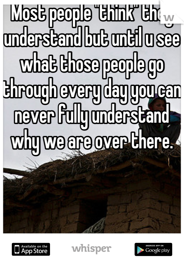 Most people "think" they understand but until u see what those people go through every day you can never fully understand why we are over there.