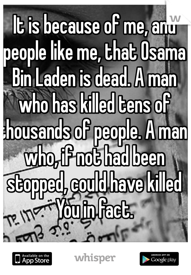 It is because of me, and people like me, that Osama Bin Laden is dead. A man who has killed tens of thousands of people. A man who, if not had been stopped, could have killed You in fact.