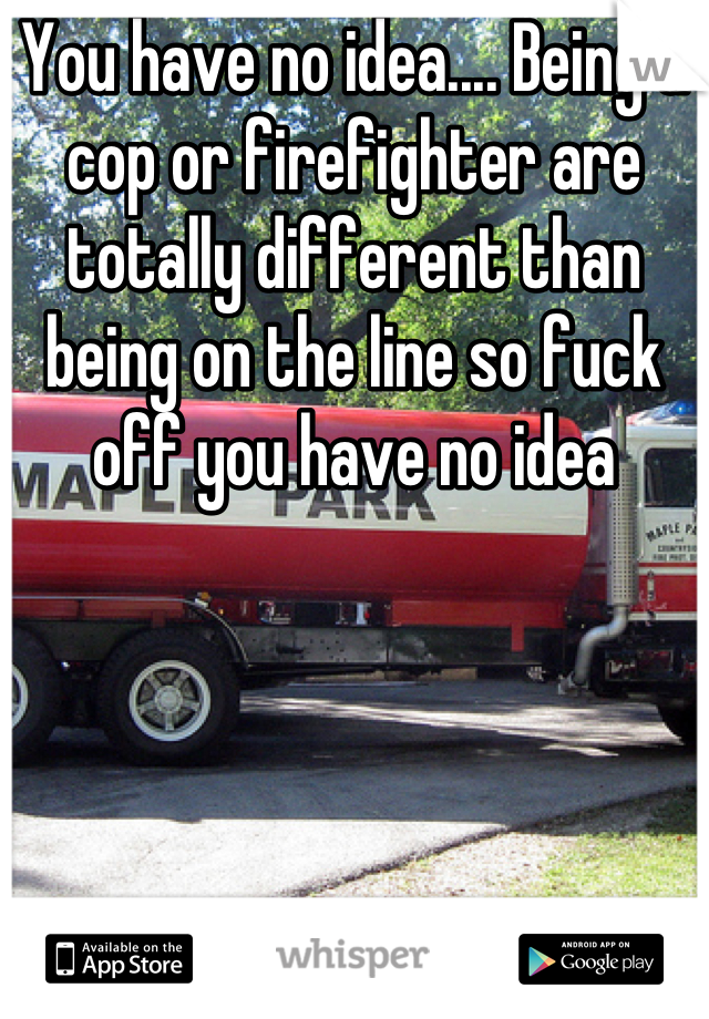 You have no idea.... Being a cop or firefighter are totally different than being on the line so fuck off you have no idea