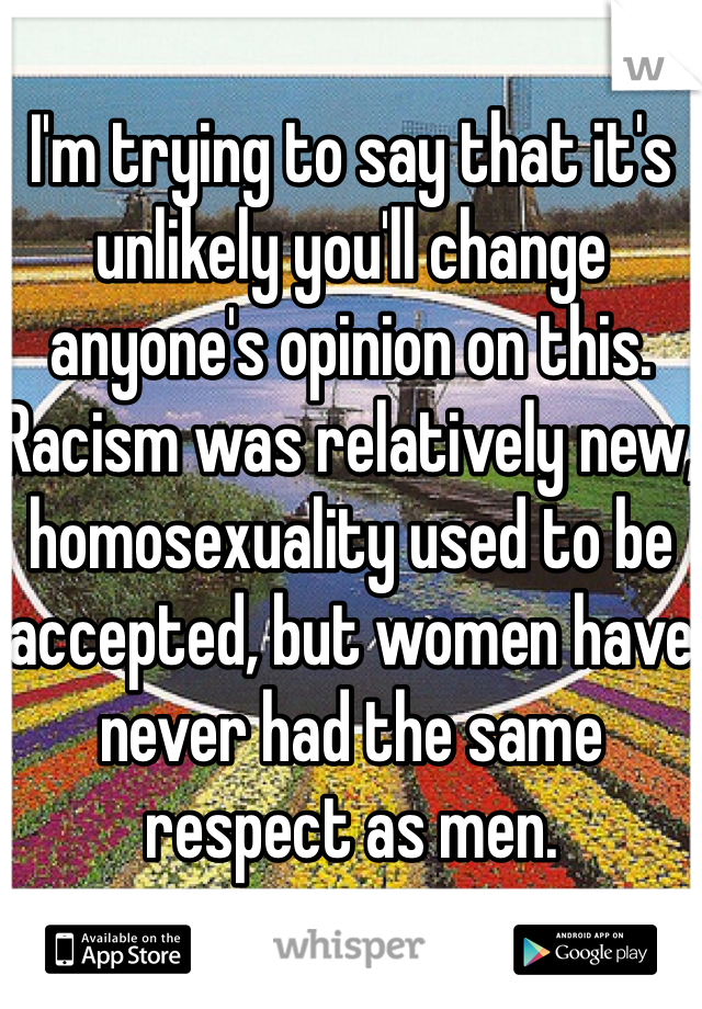 I'm trying to say that it's unlikely you'll change anyone's opinion on this. Racism was relatively new, homosexuality used to be accepted, but women have never had the same respect as men. 