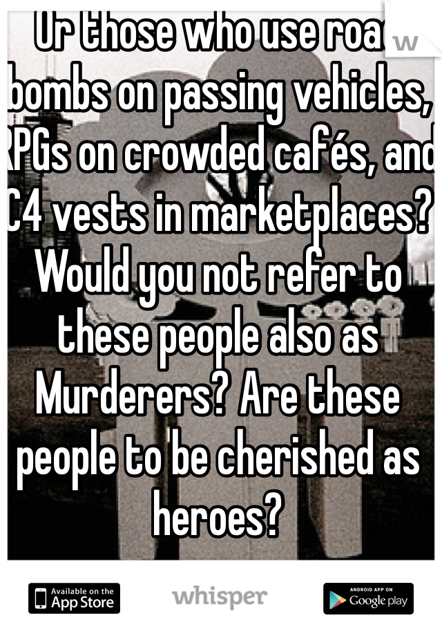 Or those who use road bombs on passing vehicles, RPGs on crowded cafés, and C4 vests in marketplaces? Would you not refer to these people also as Murderers? Are these people to be cherished as heroes?