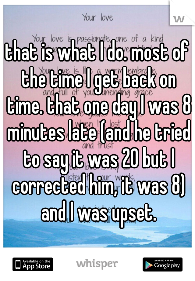 that is what I do. most of the time I get back on time. that one day I was 8 minutes late (and he tried to say it was 20 but I corrected him, it was 8) and I was upset.