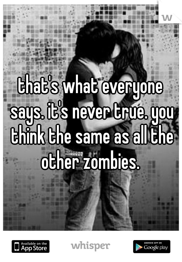 that's what everyone says. it's never true. you think the same as all the other zombies. 