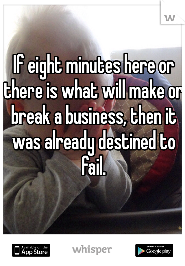 If eight minutes here or there is what will make or break a business, then it was already destined to fail.