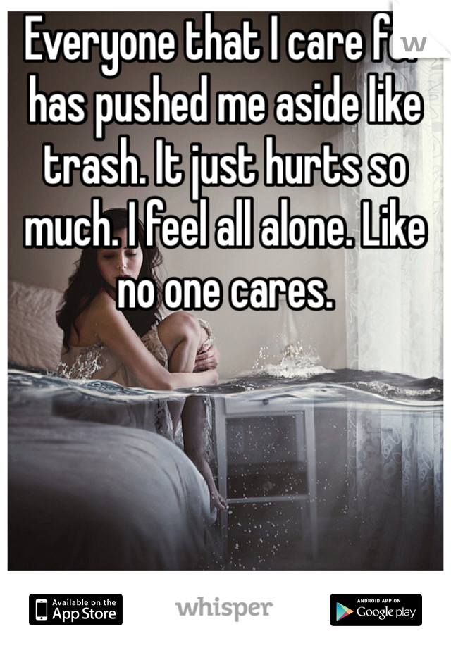 Everyone that I care for has pushed me aside like trash. It just hurts so much. I feel all alone. Like no one cares. 