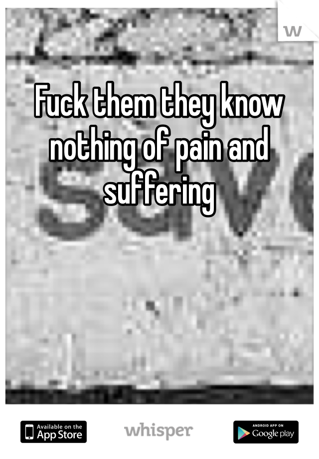 Fuck them they know nothing of pain and suffering