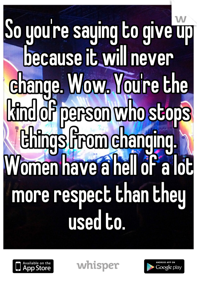 So you're saying to give up because it will never change. Wow. You're the kind of person who stops things from changing.
Women have a hell of a lot more respect than they used to. 