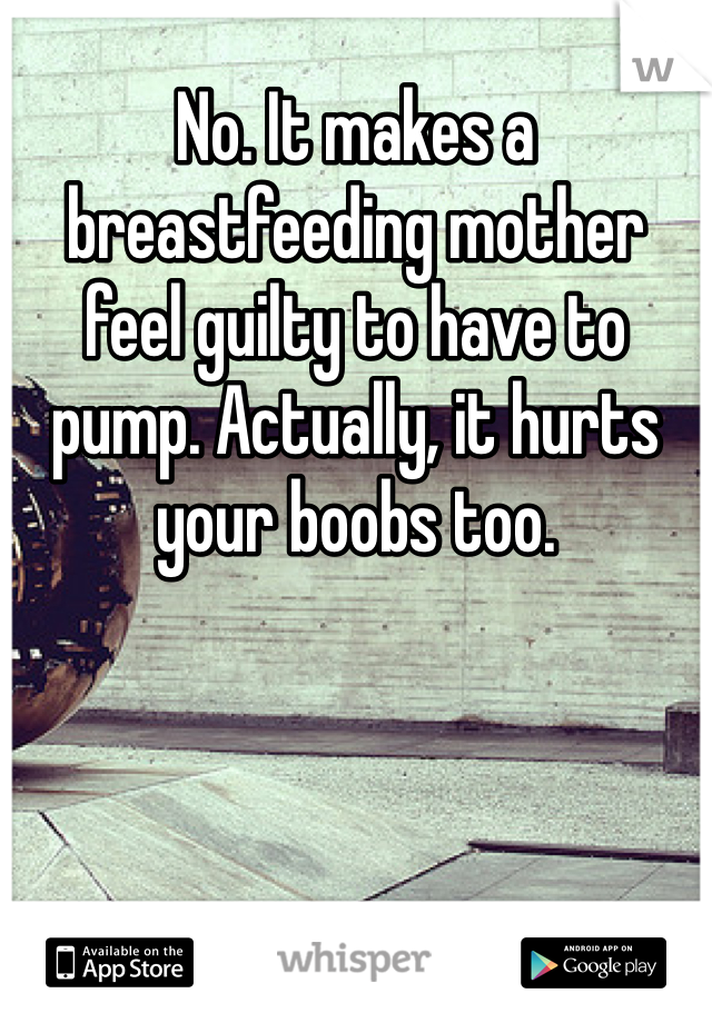 No. It makes a breastfeeding mother feel guilty to have to pump. Actually, it hurts your boobs too.