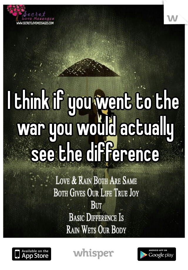 I think if you went to the war you would actually see the difference