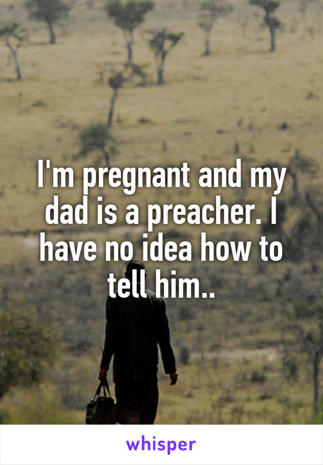 I'm pregnant and my dad is a preacher. I have no idea how to tell him..