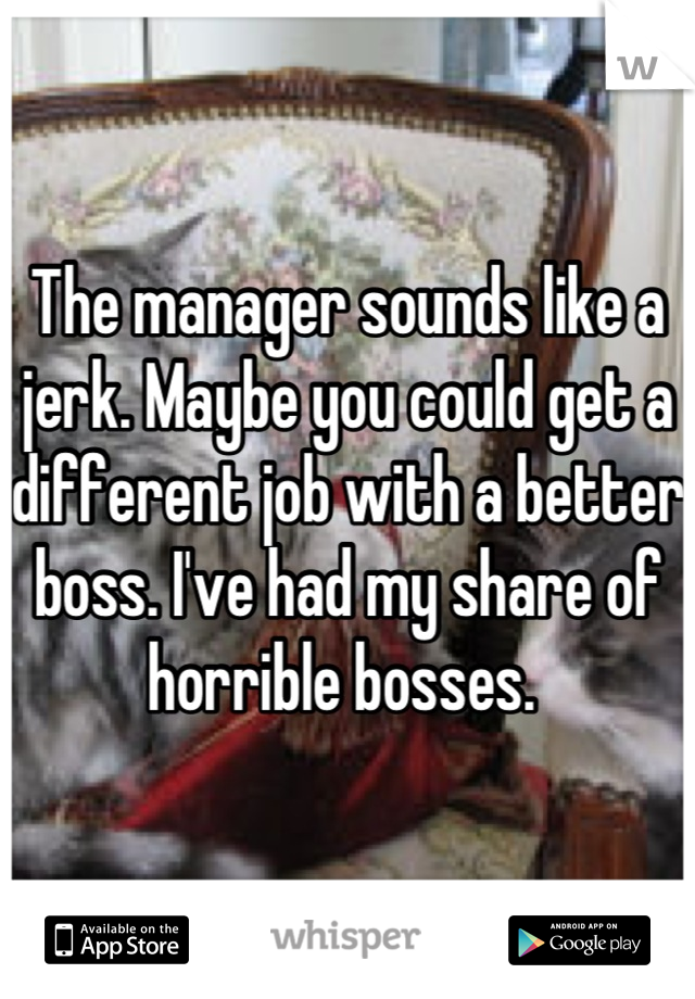 The manager sounds like a jerk. Maybe you could get a different job with a better boss. I've had my share of horrible bosses. 