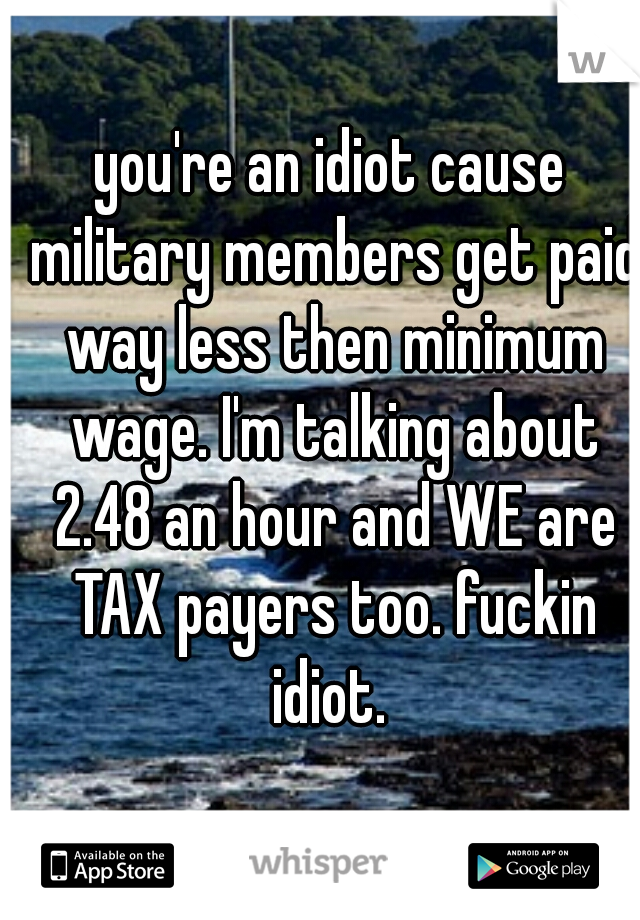 you're an idiot cause military members get paid way less then minimum wage. I'm talking about 2.48 an hour and WE are TAX payers too. fuckin idiot. 