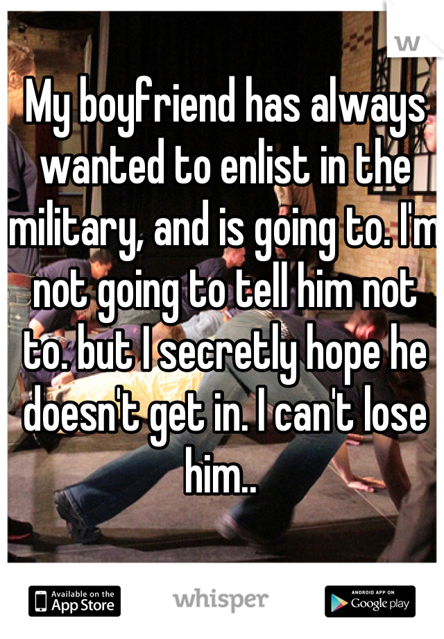 My boyfriend has always wanted to enlist in the military, and is going to. I'm not going to tell him not to. but I secretly hope he doesn't get in. I can't lose him.. 