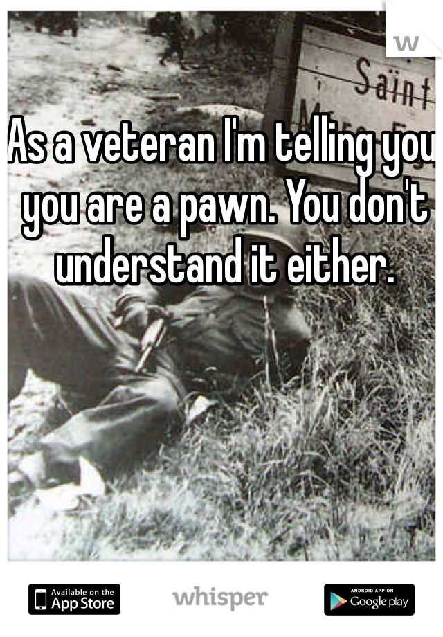 As a veteran I'm telling you, you are a pawn. You don't understand it either. 