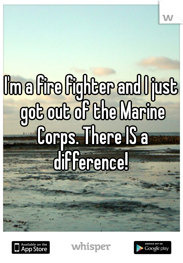 I'm a fire fighter and I just got out of the Marine Corps. There IS a difference! 