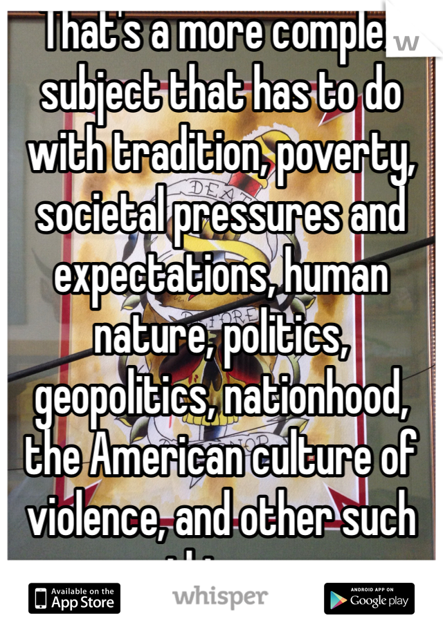 That's a more complex subject that has to do with tradition, poverty, societal pressures and expectations, human nature, politics, geopolitics, nationhood, the American culture of violence, and other such things.