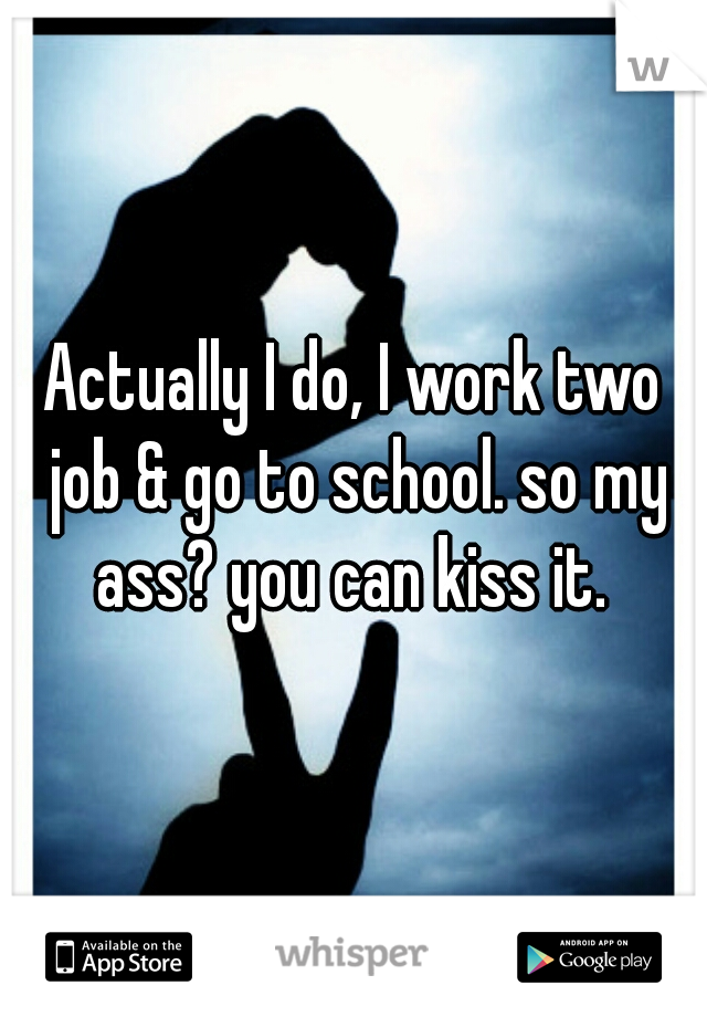 Actually I do, I work two job & go to school. so my ass? you can kiss it. 