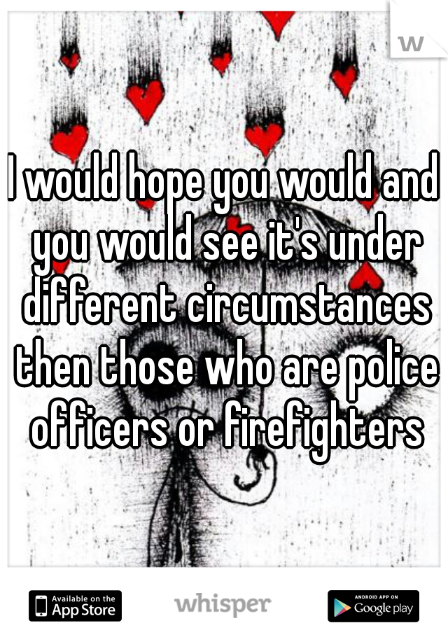 I would hope you would and you would see it's under different circumstances then those who are police officers or firefighters