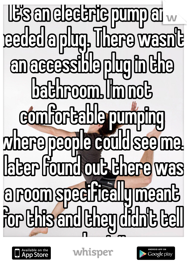 It's an electric pump and needed a plug. There wasn't an accessible plug in the bathroom. I'm not comfortable pumping where people could see me. I later found out there was a room specifically meant for this and they didn't tell me about it.