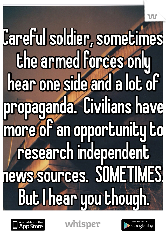 Careful soldier, sometimes the armed forces only hear one side and a lot of propaganda.  Civilians have more of an opportunity to research independent news sources.  SOMETIMES.  But I hear you though. 