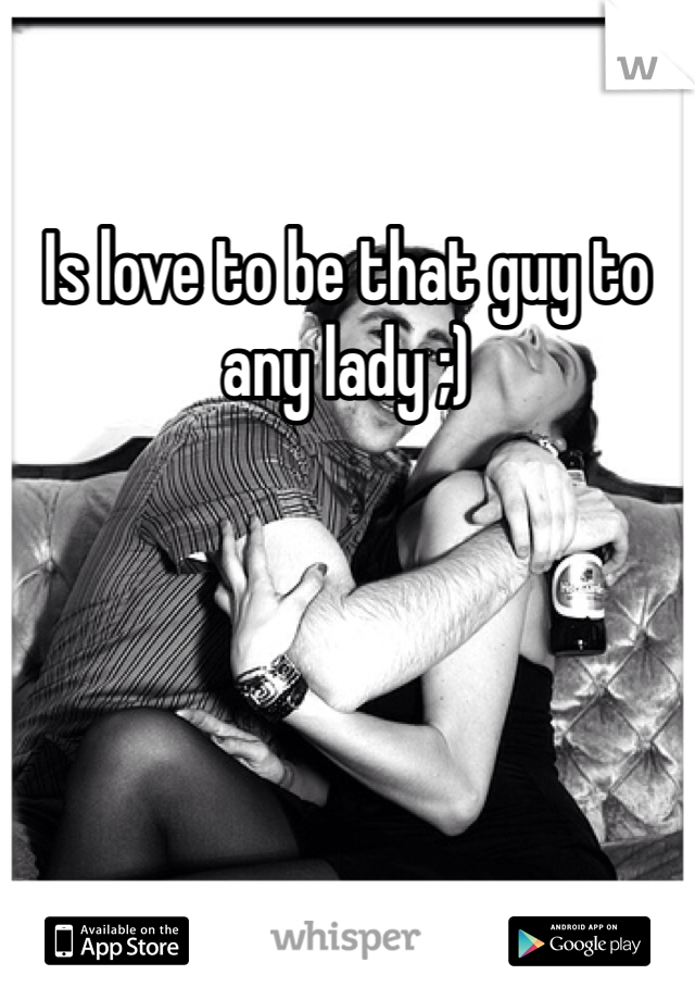 Is love to be that guy to any lady ;)