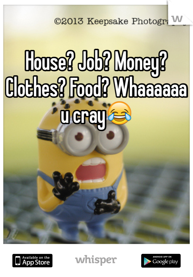 House? Job? Money? Clothes? Food? Whaaaaaa u cray😂